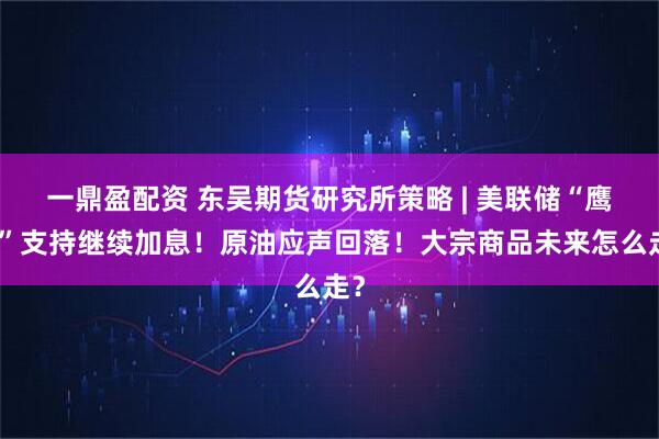 一鼎盈配资 东吴期货研究所策略 | 美联储“鹰王”支持继续加息！原油应声回落！大宗商品未来怎么走？