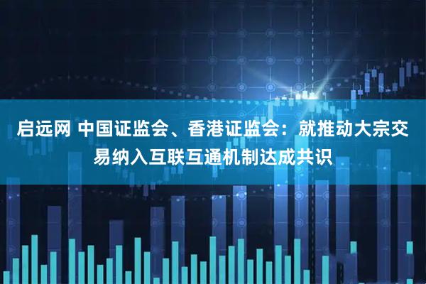 启远网 中国证监会、香港证监会：就推动大宗交易纳入互联互通机制达成共识