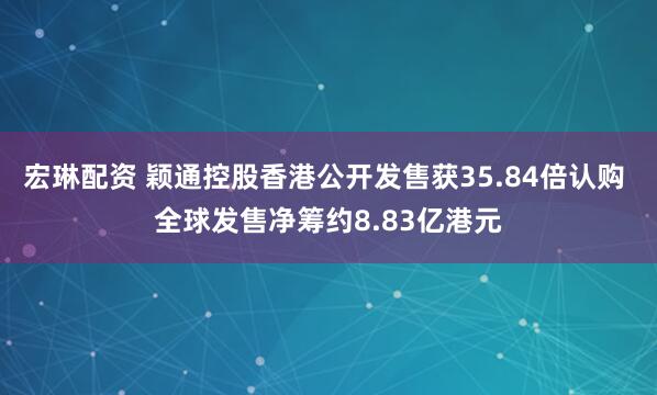 宏琳配资 颖通控股香港公开发售获35.84倍认购 全球发售净筹约8.83亿港元