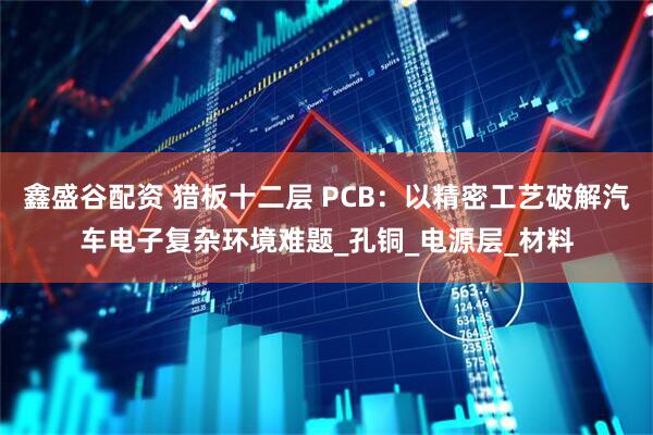 鑫盛谷配资 猎板十二层 PCB：以精密工艺破解汽车电子复杂环境难题_孔铜_电源层_材料