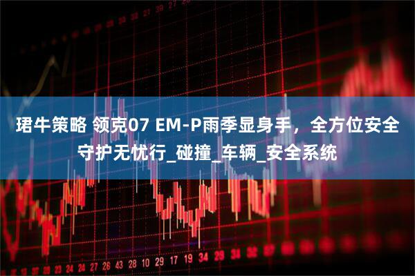 珺牛策略 领克07 EM-P雨季显身手，全方位安全守护无忧行_碰撞_车辆_安全系统