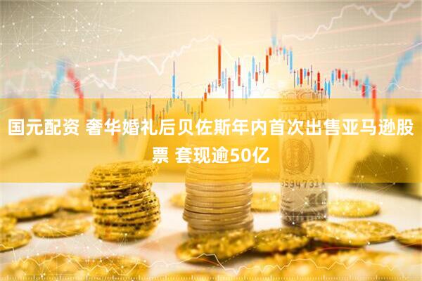 国元配资 奢华婚礼后贝佐斯年内首次出售亚马逊股票 套现逾50亿