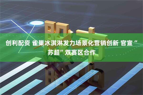 创利配资 雀巢冰淇淋发力场景化营销创新 官宣“苏超”双赛区合作