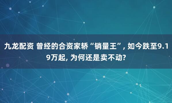 九龙配资 曾经的合资家轿“销量王”, 如今跌至9.19万起, 为何还是卖不动?