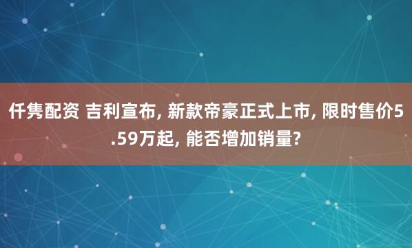 仟隽配资 吉利宣布, 新款帝豪正式上市, 限时售价5.59万起, 能否增加销量?