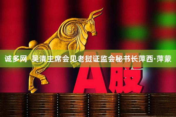 诚多网  吴清主席会见老挝证监会秘书长萍西·萍蒙