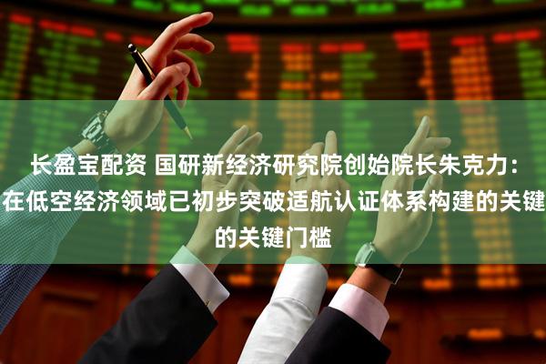 长盈宝配资 国研新经济研究院创始院长朱克力：我国在低空经济领域已初步突破适航认证体系构建的关键门槛