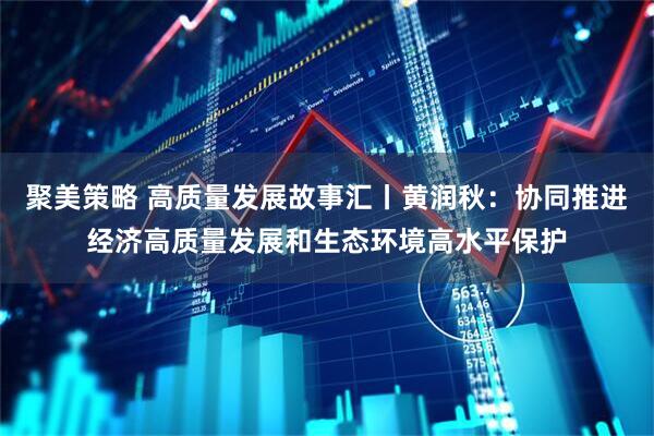 聚美策略 高质量发展故事汇丨黄润秋：协同推进经济高质量发展和生态环境高水平保护