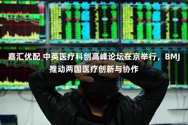 嘉汇优配 中英医疗科创高峰论坛在京举行，BMJ推动两国医疗创新与协作
