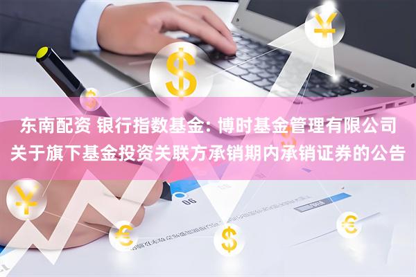 东南配资 银行指数基金: 博时基金管理有限公司关于旗下基金投资关联方承销期内承销证券的公告