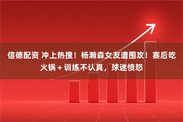 信德配资 冲上热搜！杨瀚森女友遭围攻！赛后吃火锅＋训练不认真，球迷愤怒