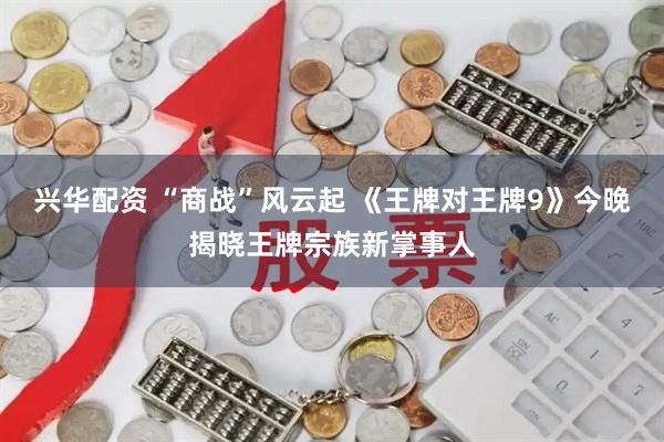 兴华配资 “商战”风云起 《王牌对王牌9》今晚揭晓王牌宗族新掌事人