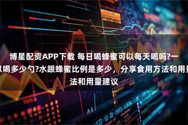 博星配资APP下载 每日喝蜂蜜可以每天喝吗?一次可以喝多少勺?水跟蜂蜜比例是多少，分享食用方法和用量建议