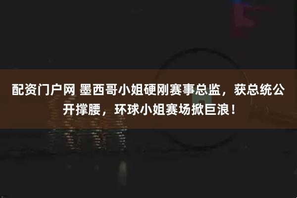 配资门户网 墨西哥小姐硬刚赛事总监，获总统公开撑腰，环球小姐赛场掀巨浪！