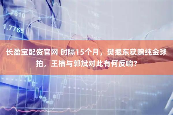 长盈宝配资官网 时隔15个月，樊振东获赠纯金球拍，王楠与郭斌对此有何反响？