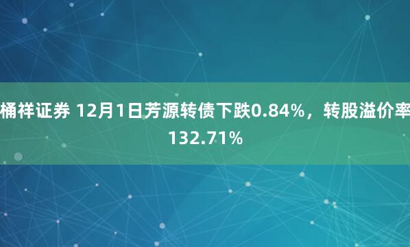 桶祥证券 12月1日芳源转债下跌0.84%，转股溢价率132.71%