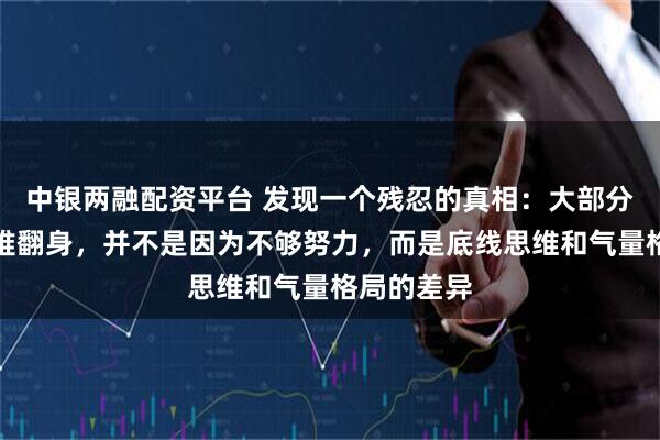 中银两融配资平台 发现一个残忍的真相：大部分人之所以难翻身，并不是因为不够努力，而是底线思维和气量格局的差异