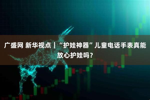 广盛网 新华视点｜“护娃神器”儿童电话手表真能放心护娃吗？