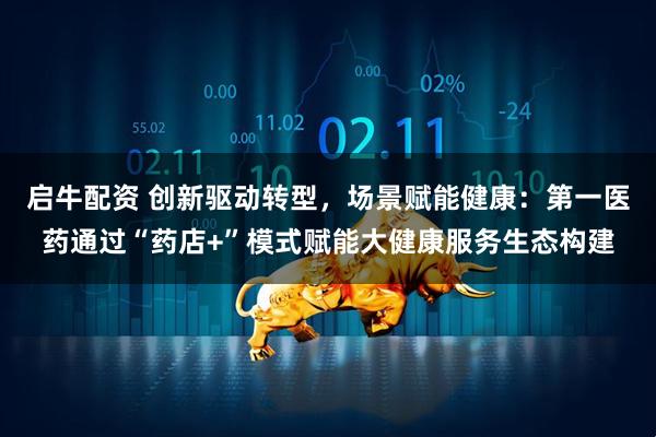 启牛配资 创新驱动转型，场景赋能健康：第一医药通过“药店+”模式赋能大健康服务生态构建