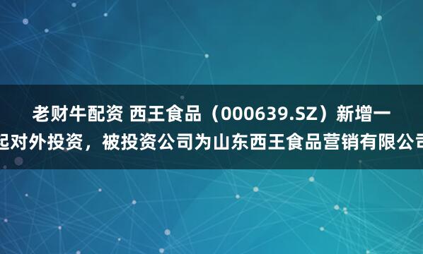 老财牛配资 西王食品（000639.SZ）新增一起对外投资，被投资公司为山东西王食品营销有限公司