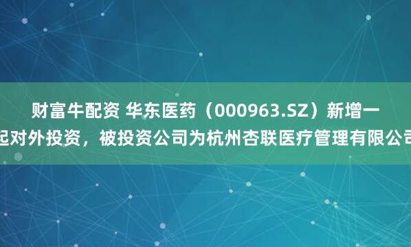 财富牛配资 华东医药（000963.SZ）新增一起对外投资，被投资公司为杭州杏联医疗管理有限公司
