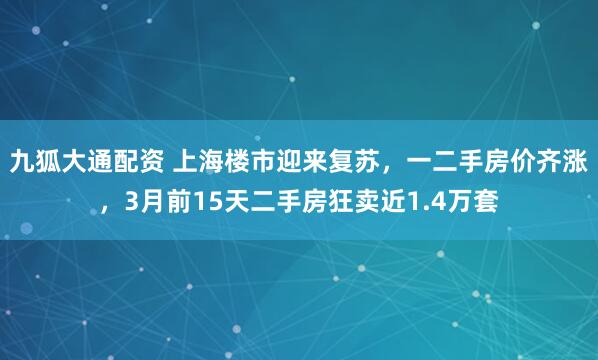 九狐大通配资 上海楼市迎来复苏，一二手房价齐涨，3月前15天二手房狂卖近1.4万套