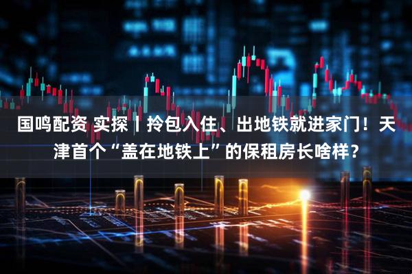 国鸣配资 实探丨拎包入住、出地铁就进家门！天津首个“盖在地铁上”的保租房长啥样？