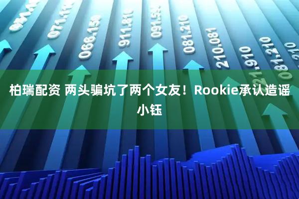 柏瑞配资 两头骗坑了两个女友！Rookie承认造谣小钰