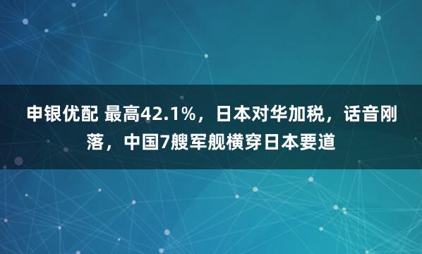 申银优配 最高42.1%，日本对华加税，话音刚落，中国7艘军舰横穿日本要道