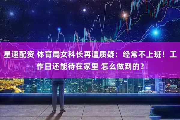 星速配资 体育局女科长再遭质疑：经常不上班！工作日还能待在家里 怎么做到的？